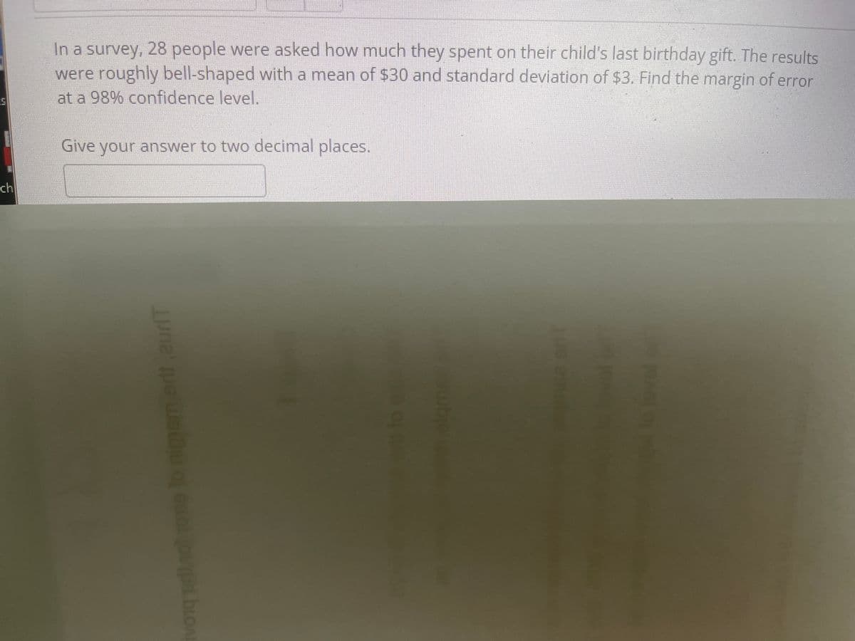 In a survey, 28 people were asked how much they spent on their child's last birthday gift. The results were roughly bell-shaped with a mean of $30 and standard deviation of $3. Find the margin of error at a 98% confidence level.

Give your answer to two decimal places.

[No graphs or diagrams were present in the image.]