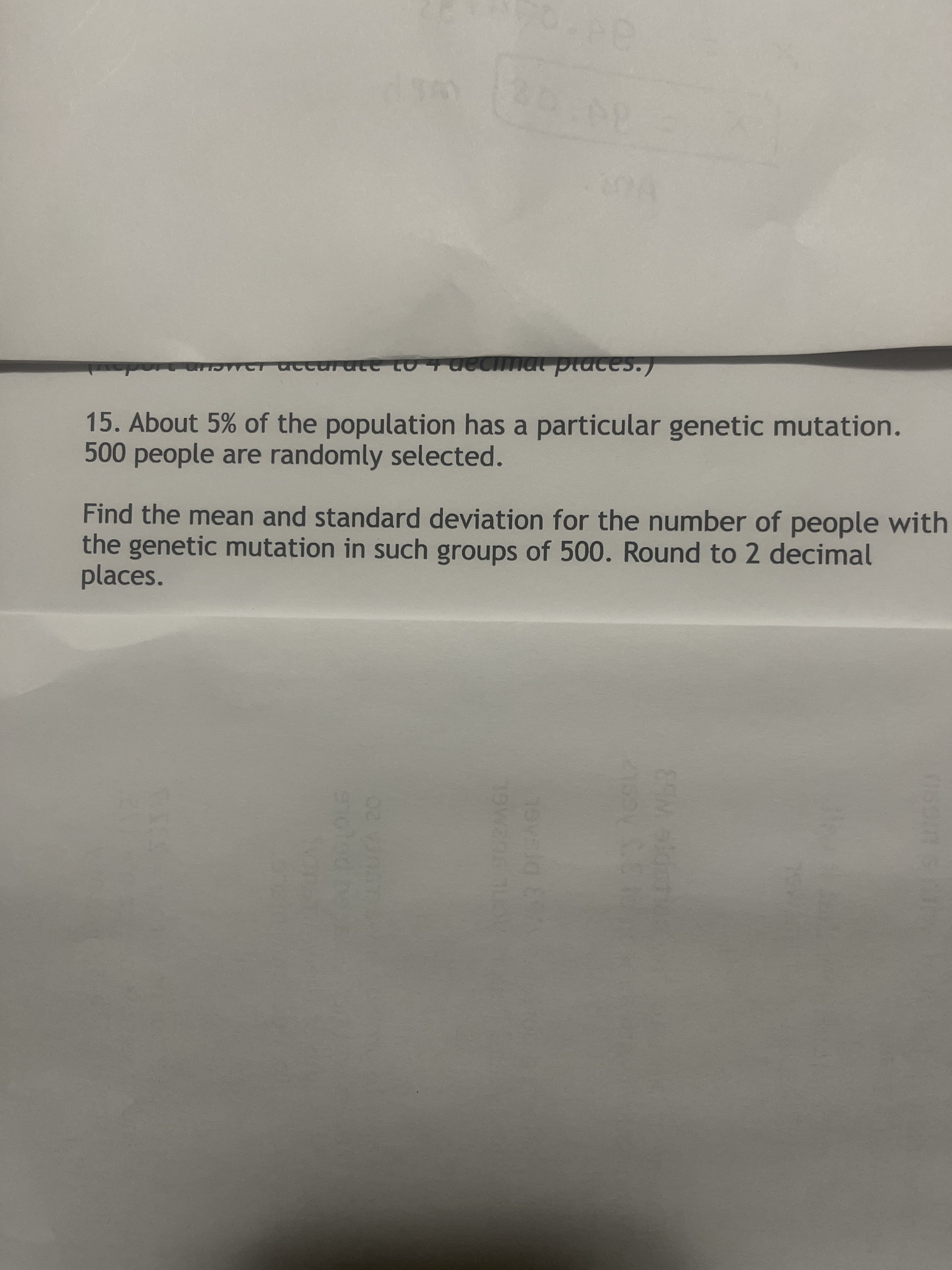מבבממרב מ2 מאc.
15. About 5% of the population has a particular genetic mutation.
500 people are randomly selected.
Find the mean and standard deviation for the number of people with
the genetic mutation in such groups of 500. Round to 2 decimal
places.
