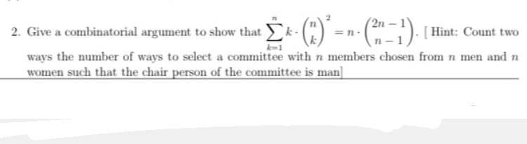 2n
2. Give a combinatorial argument to show thatEk-(") =n-(:) [ Hint: Count two
ways the number of ways to select a committee with n members chosen from n men and n
women such that the chair person of the committee is man]
