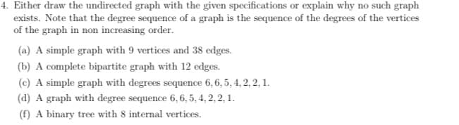 4. Either draw the undirected graph with the given specifications or explain why no such graph
exists. Note that the degree sequence of a graph is the sequence of the degrees of the vertices
of the graph in non increasing order.
(a) A simple graph with 9 vertices and 38 edges.
(b) A complete bipartite graph with 12 edges.
(c) A simple graph with degrees sequence 6, 6, 5, 4, 2, 2, 1.
(d) A graph with degree sequence 6, 6, 5, 4, 2, 2, 1.
(f) A binary tree with 8 internal vertices.
