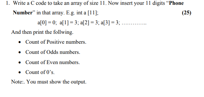 1. Write a C code to take an array of size 11. Now insert your 11 digits "Phone
Number" in that array. E.g. int a [11];
a[0] = 0; a[1] = 3; a[2] = 3; a[3] = 3;
And then print the follwing.
• Count of Positive numbers.
• Count of Odds numbers.
• Count of Even numbers.
• Count of O's.
Note:. You must show the output.
(25)