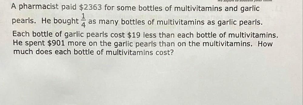 A pharmacist paid $2363 for some bottles of multivitamins and garlic
pearls. He bought as many bottles of multivitamins as garlic pearls.
Each bottle of garlic pearls cost $19 less than each bottle of multivitamins.
He spent $901 more on the garlic pearls than on the multivitamins. How
much does each bottle of multivitamins cost?
