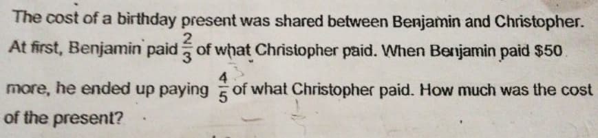 The cost of a birthday present was shared between Benjamin and Christopher.
At first, Benjamin paid of what Christopher paid. When Benjamin paid $50
3.
more, he ended up paying of what Christopher paid. How much was the cost
of the present?
