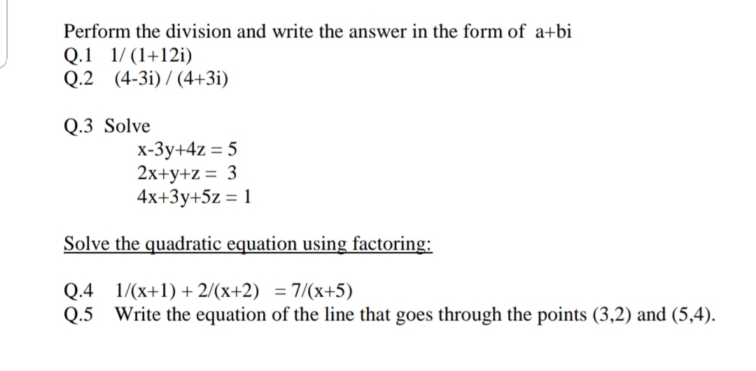 Perform the division and write the answer in the form of a+bi
Q.1 1/ (1+12i)
Q.2 (4-3i) / (4+3i)
Q.3 Solve
x-3y+4z = 5
2x+y+z = 3
4x+3y+5z = 1
Solve the quadratic equation using factoring:
Q.4 1/(x+1) + 2/(x+2) = 7/(x+5)
Q.5 Write the equation of the line that goes through the points (3,2) and (5,4).
