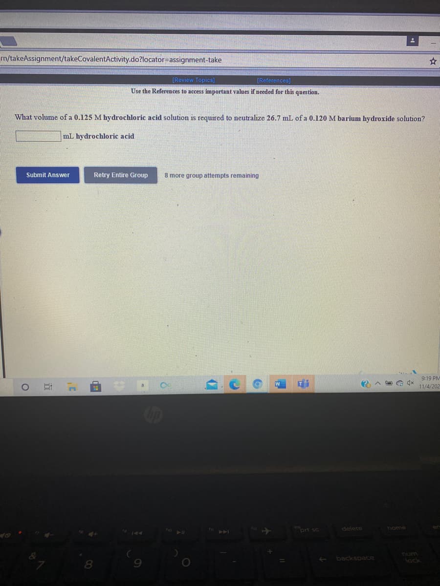 rn/takeAssignment/takeCovalentActivity.do?locator=assignment-take
[Review Topics]
[References]
Use the References to access important values if needed for this question.
What volume of a 0.125 M hydrochloric acid solution is required to neutralize 26.7 mL of a 0.120 M barium hydroxide solution?
mL hydrochloric acid
Submit Answer
Retry Entire Group
8 more group attempts remaining
9:19 PM
11/4/202
ort sc
delete
home
backspace
lack
8.
近
