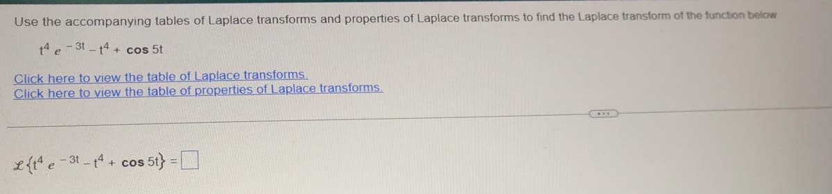 Use the accompanying tables of Laplace transforms and properties of Laplace transforms to find the Laplace transform of the function below
t4e-3t-14+ cos 5t
Click here to view the table of Laplace transforms.
Click here to view the table of properties of Laplace transforms.
Lt4e-3t-14+ cos s 5t}=