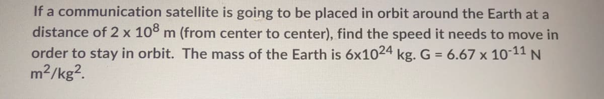 If a communication satellite is going to be placed in orbit around the Earth at a
distance of 2 x 108 m (from center to center), find the speed it needs to move in
order to stay in orbit. The mass of the Earth is 6x1024 kg. G = 6.67 x 10-11 N
2/kg?.
m
