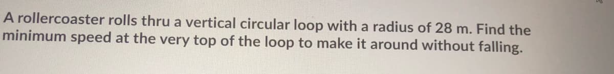 A rollercoaster rolls thru a vertical circular loop with a radius of 28 m. Find the
minimum speed at the very top of the loop to make it around without falling.
