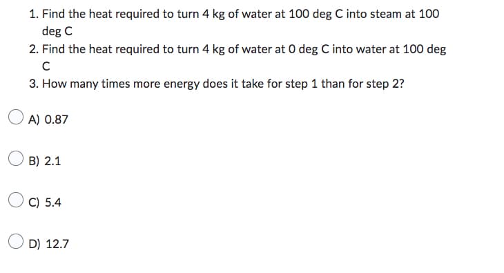 1. Find the heat required to turn 4 kg of water at 100 deg C into steam at 100
deg C
2. Find the heat required to turn 4 kg of water at O deg C into water at 100 deg
с
3. How many times more energy does it take for step 1 than for step 2?
A) 0.87
B) 2.1
C) 5.4
D) 12.7