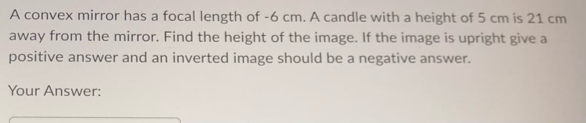 A convex mirror has a focal length of -6 cm. A candle with a height of 5 cm is 21 cm
away from the mirror. Find the height of the image. If the image is upright give a
positive answer and an inverted image should be a negative answer.
Your Answer: