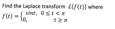 ## Laplace Transform of a Piecewise Function

In this example, we are asked to find the Laplace transform \(\mathcal{L}\{f(t)\}\) of the function \( f(t) \) defined as:

\[ 
f(t) = \begin{cases} 
\sin(t), & 0 \le t < \pi \\
0, & t \ge \pi 
\end{cases}
\]

### Step-by-Step Solution:

The Laplace transform of a function \( f(t) \) is given by the integral:

\[ \mathcal{L}\{f(t)\} = \int_0^\infty f(t)e^{-st} \, dt \]

Where \( s \) is a complex number such that the integral converges.

### Given Function Breakdown

1. For \( 0 \le t < \pi \), \( f(t) = \sin(t) \).
2. For \( t \ge \pi \), \( f(t) = 0 \).

### Applying the Laplace Transform to Each Interval

**Interval 1: \( 0 \le t < \pi \)**

\[ 
\begin{aligned}
&\mathcal{L}\{f(t)\text{ on } [0,\pi)\} = \int_0^\pi \sin(t)e^{-st} \, dt
\end{aligned}
\]

**Interval 2: \( t \ge \pi \)**

Since \( f(t) = 0 \) for \( t \ge \pi \),

\[ 
\begin{aligned}
&\mathcal{L}\{f(t)\text{ on } [\pi,\infty)\} = \int_\pi^\infty 0 \cdot e^{-st} \, dt  = 0 
\end{aligned}
\]

Combining both intervals, we integrate only on \( 0 \leq t < \pi \):

\[ 
\begin{aligned}
\mathcal{L}\{f(t)\} &= \int_0^\pi \sin(t)e^{-st} \, dt
\end{aligned}
\]

### Evaluating the Integral

To solve \( \int_0^\pi \sin(t)e^{-st} dt \), we use integration by parts or recognize it as a standard Laplace transform of \( \sin(t) \) multiplied