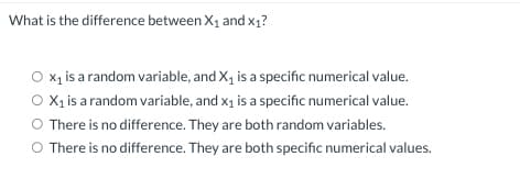 What is the difference between X₁ and X₁?
O x₁ is a random variable, and X₁ is a specific numerical value.
O X₁ is a random variable, and x₁ is a specific numerical value.
There is no difference. They are both random variables.
O There is no difference. They are both specific numerical values.