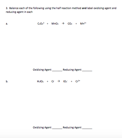 3. Balance each of the following using the half reaction method and label oxidizing agent and
reducing agent in each
C:0 + MnO2
+ Mn*
a.
Oxidizing Agent
Reducing Agent
b.
Hs10s + Cr
→ 10
+ Cr+
Oxidizing Agent
Reducing Agent
