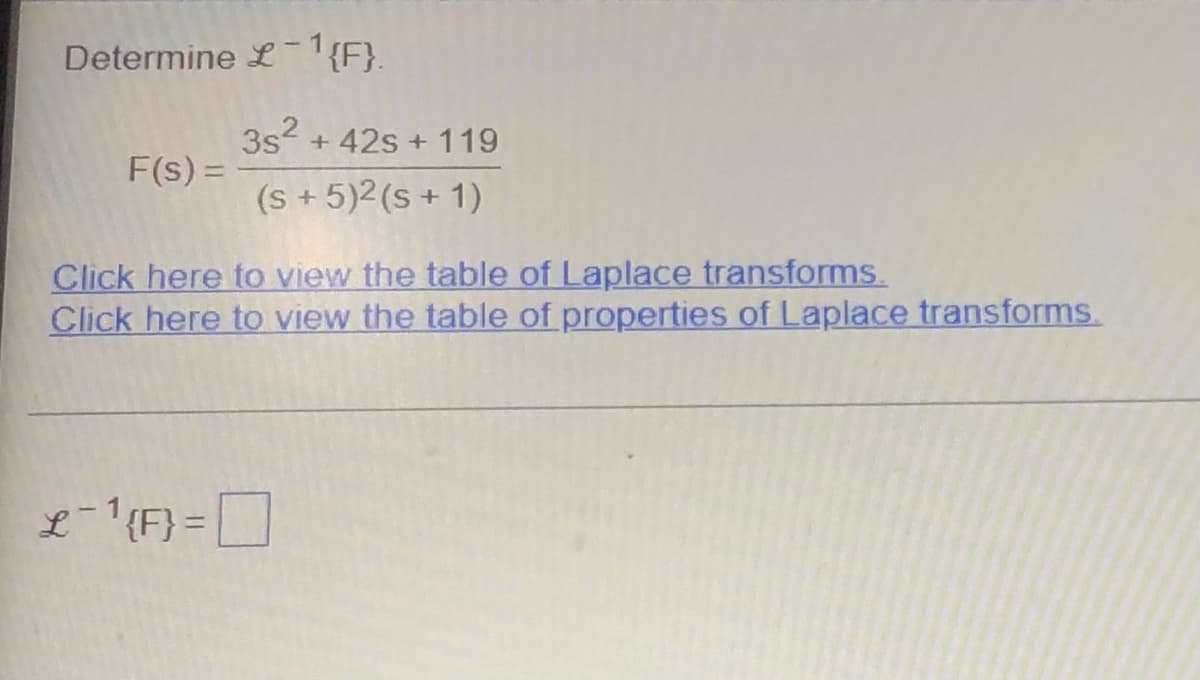 ### Determine \( \mathcal{L}^{-1} \{ F \} \)

\[ 
F(s) = \frac{3s^2 + 42s + 119}{(s + 5)^2 (s + 1)} 
\]

[Click here to view the table of Laplace transforms.](#)

[Click here to view the table of properties of Laplace transforms.](#)

\[ 
\mathcal{L}^{-1} \{ F \} = \boxed{\ }
\]

---

This exercise asks you to determine the inverse Laplace transform of the given function \( F(s) \). It is often useful to refer to standard tables of Laplace transforms to find the inverse of more complex functions. The numerator of the function is \( 3s^2 + 42s + 119 \), and the denominator includes the terms \((s + 5)^2 (s + 1)\). Use the provided links to assist with finding the necessary transforms and their properties.