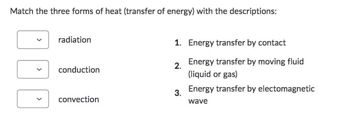 Match the three forms of heat (transfer of energy) with the descriptions:
DDD
radiation
conduction
convection
1. Energy transfer by contact
2.
3.
Energy transfer by moving fluid
(liquid or gas)
Energy transfer by electomagnetic
wave