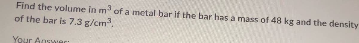 Find the volume in m3 of a metal bar if the bar has a mass of 48 kg and the density
of the bar is 7.3 g/cm3.
Your Answer:
