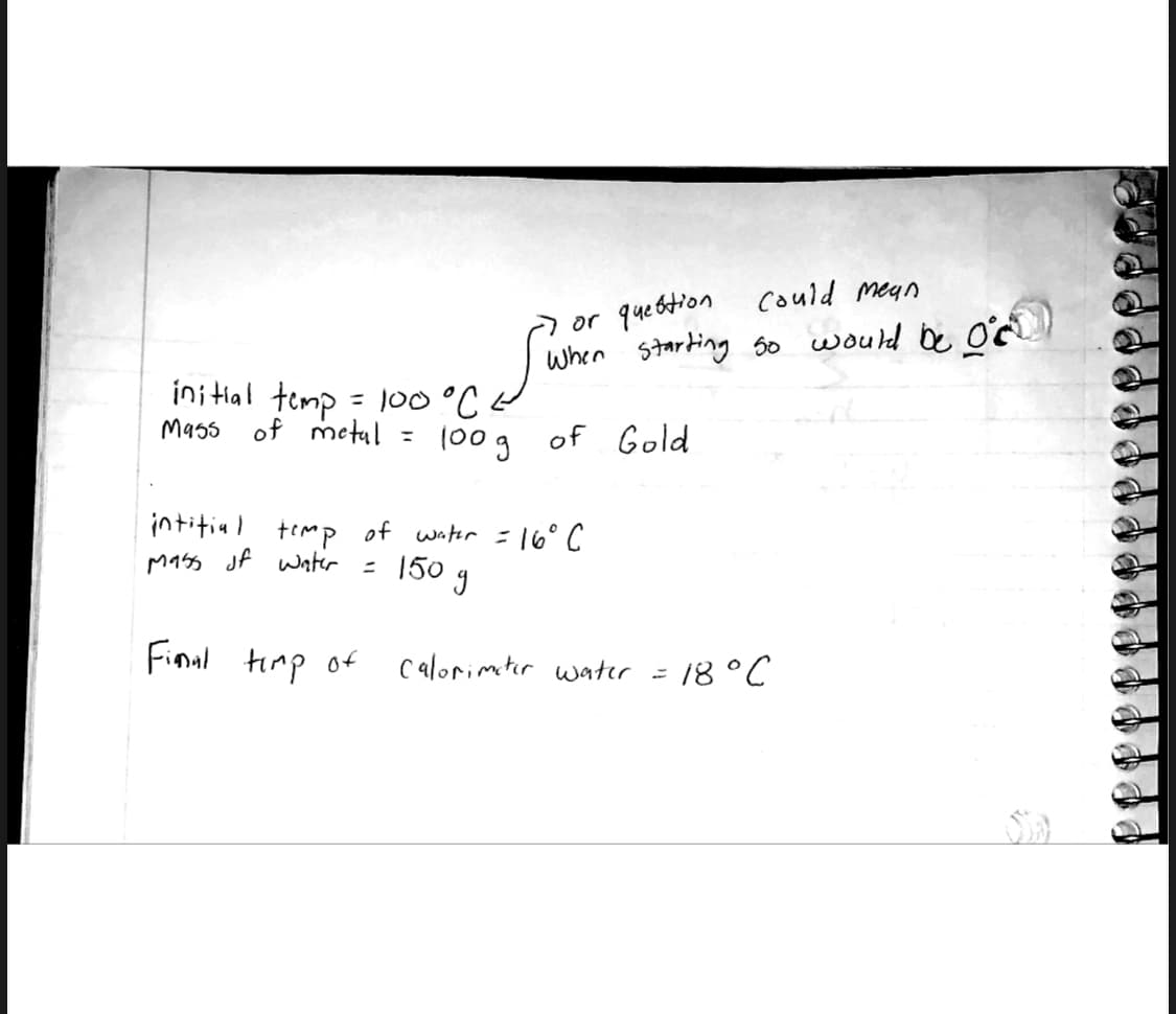 could mean
or question
I when starting so would be of
of Gold
initial temp = 100 °C.
Mass
of metal =
100g
intitial temp of water = 16° C
mass of water
150 g
=
Final timp of
Calorimeter water =
= 18 °C