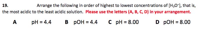 Arrange the following in order of highest to lowest concentrations of [H3Oʻ], that is,
the most acidic to the least acidic solution. Please use the letters (A, B, C, D) in your arrangement.
19.
A
pH = 4.4
В рОН %3D 4.4
C pH = 8.00
D РОH %3D 8.00
