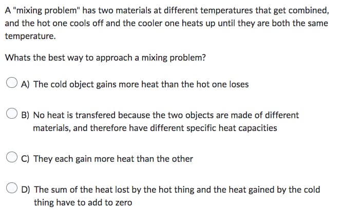 A "mixing problem" has two materials at different temperatures that get combined,
and the hot one cools off and the cooler one heats up until they are both the same
temperature.
Whats the best way to approach a mixing problem?
A) The cold object gains more heat than the hot one loses
B) No heat is transfered because the two objects are made of different
materials, and therefore have different specific heat capacities
C) They each gain more heat than the other
D) The sum of the heat lost by the hot thing and the heat gained by the cold
thing have to add to zero