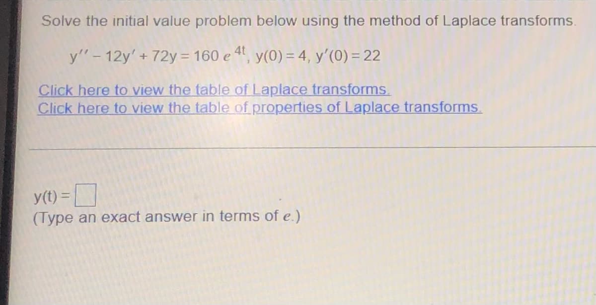 Solve the initial value problem below using the method of Laplace transforms.
y" - 12y' + 72y = 160 e 4t, y(0) = 4, y'(0) = 22
Click here to view the table of Laplace transforms.
Click here to view the table of properties of Laplace transforms.
y(t) =
(Type an exact answer in terms of e.)