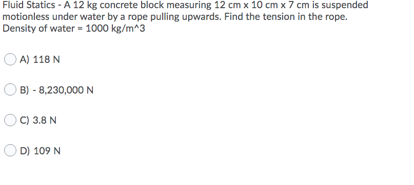 Fluid Statics - A 12 kg concrete block measuring 12 cm x 10 cm x 7 cm is suspended
motionless under water by a rope pulling upwards. Find the tension in the rope.
Density of water = 1000 kg/m^3
A) 118 N
B) - 8,230,000N
C) 3.8 N
D) 109 N
