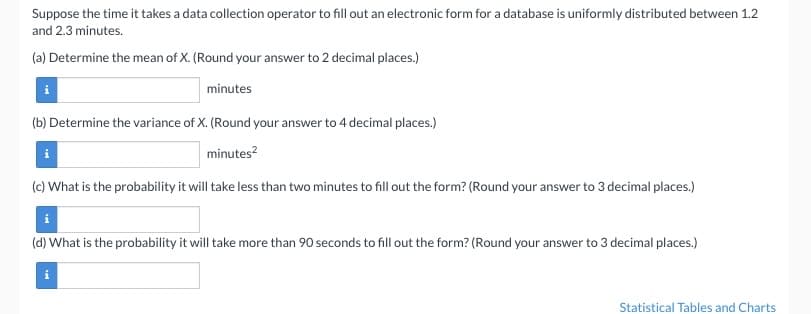 ### Data Collection Timing Analysis

Suppose the time it takes a data collection operator to fill out an electronic form for a database is uniformly distributed between 1.2 and 2.3 minutes.

#### Questions:

(a) **Determine the mean of X.**  
(Round your answer to 2 decimal places.)  
Input box for answer: ____ minutes

(b) **Determine the variance of X.**  
(Round your answer to 4 decimal places.)  
Input box for answer: ____ minutes²

(c) **What is the probability it will take less than two minutes to fill out the form?**  
(Round your answer to 3 decimal places.)  
Input box for answer: ____

(d) **What is the probability it will take more than 90 seconds to fill out the form?**  
(Round your answer to 3 decimal places.)  
Input box for answer: ____

---

For further information, refer to Statistical Tables and Charts.