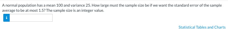 A normal population has a mean 100 and variance 25. How large must the sample size be if we want the standard error of the sample
average to be at most 1.5? The sample size is an integer value.
Statistical Tables and Charts