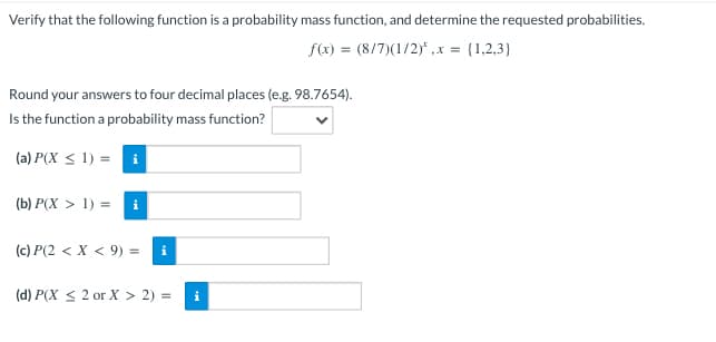 Verify that the following function is a probability mass function, and determine the requested probabilities.
f(x) = (8/7)(1/2)*, x = {1,2,3)
Round your answers to four decimal places (e.g. 98.7654).
Is the function a probability mass function?
(a) P(X ≤ 1) =i
(b) P(X > 1) = i
(c) P(2 < X < 9) = i
(d) P(X ≤ 2 or X > 2) =
i