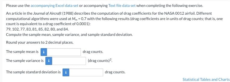 Please use the accompanying Excel data set or accompanying Text file data set when completing the following exercise.
An article in the Journal of Aircraft (1988) describes the computation of drag coefficients for the NASA 0012 airfoil. Different
computational algorithms were used at M.. = 0.7 with the following results (drag coefficients are in units of drag counts; that is, one
count is equivalent to a drag coefficient of 0.0001):
79, 102, 77, 83, 81, 85, 82, 80, and 84.
Compute the sample mean, sample variance, and sample standard deviation.
Round your answers to 2 decimal places.
The sample mean is i
The sample variance is i
The sample standard deviation is
drag counts.
(drag counts)².
drag counts.
Statistical Tables and Charts