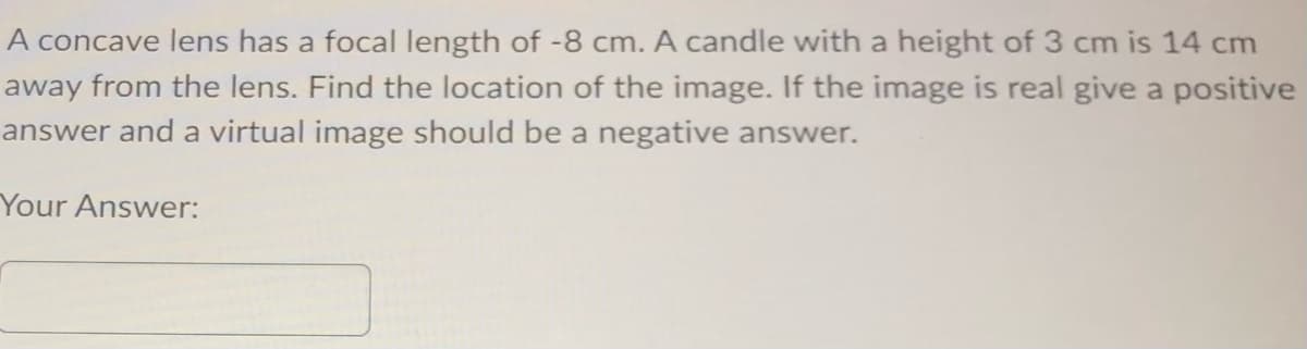 A concave lens has a focal length of -8 cm. A candle with a height of 3 cm is 14 cm
away from the lens. Find the location of the image. If the image is real give a positive
answer and a virtual image should be a negative answer.
Your Answer: