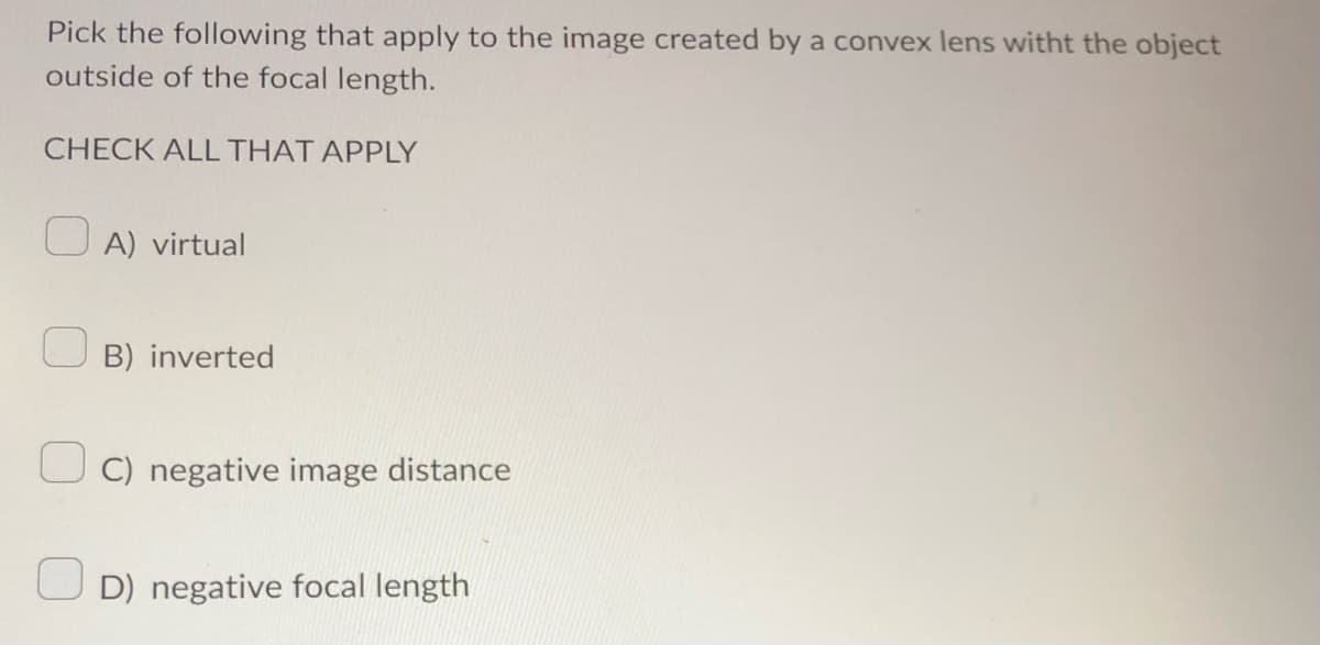 Pick the following that apply to the image created by a convex lens witht the object
outside of the focal length.
CHECK ALL THAT APPLY
A) virtual
B) inverted
C) negative image distance
D) negative focal length