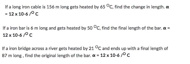 If a long iron cable is 156 m long gets heated by 65 °C, find the change in length.
= 12 x 10-6/°C
If a iron bar is 6 m long and gets heated by 50 °C, find the final length of the bar. << =
12 x 10-6/°C
If a iron bridge across a river gets heated by 21 °C and ends up with a final length of
87 m long, find the original length of the bar. α = 12 x 10-6/°C