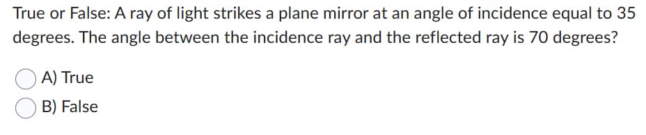 True or False: A ray of light strikes a plane mirror at an angle of incidence equal to 35
degrees. The angle between the incidence ray and the reflected ray is 70 degrees?
A) True
B) False