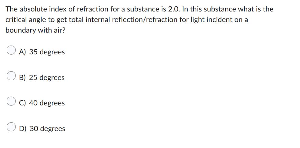 The absolute index of refraction for a substance is 2.0. In this substance what is the
critical angle to get total internal reflection/refraction for light incident on a
boundary with air?
A) 35 degrees
B) 25 degrees
C) 40 degrees
D) 30 degrees