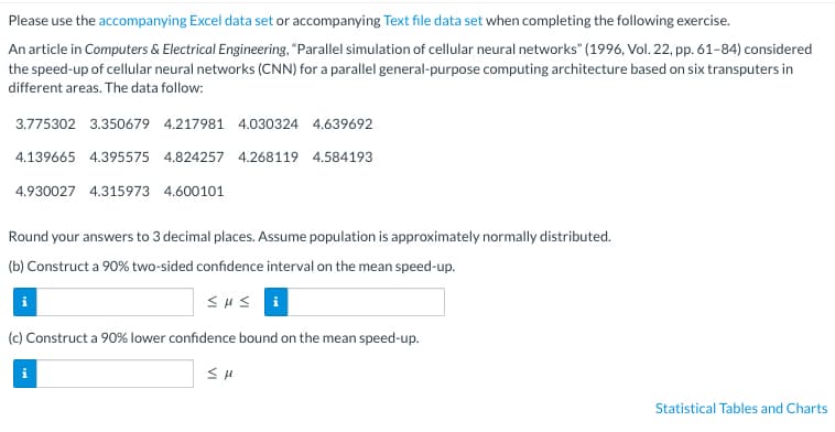 Please use the accompanying Excel data set or accompanying Text file data set when completing the following exercise.
An article in Computers & Electrical Engineering, "Parallel simulation of cellular neural networks" (1996, Vol. 22, pp. 61-84) considered
the speed-up of cellular neural networks (CNN) for a parallel general-purpose computing architecture based on six transputers in
different areas. The data follow:
3.775302 3.350679 4.217981 4.030324 4.639692
4.139665 4.395575 4.824257 4.268119 4.584193
4.930027 4.315973 4.600101
Round your answers to 3 decimal places. Assume population is approximately normally distributed.
(b) Construct a 90% two-sided confidence interval on the mean speed-up.
Sus
(c) Construct a 90% lower confidence bound on the mean speed-up.
SH
Statistical Tables and Charts