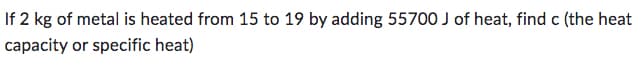 If 2 kg of metal is heated from 15 to 19 by adding 55700 J of heat, find c (the heat
capacity or specific heat)