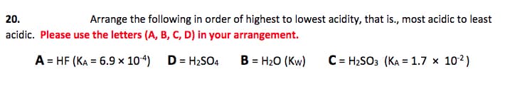 20.
Arrange the following in order of highest to lowest acidity, that is., most acidic to least
acidic. Please use the letters (A, B, C, D) in your arrangement.
A = HF (KA = 6.9 × 104)
D:
= H2SO4
B = H20 (Kw)
C = H2SO3 (KA = 1.7 x 102)
