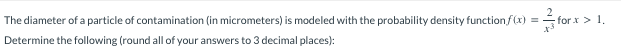 The diameter of a particle of contamination (in micrometers) is modeled with the probability density function f(x) =
Determine the following (round all of your answers to 3 decimal places):
for x > 1.