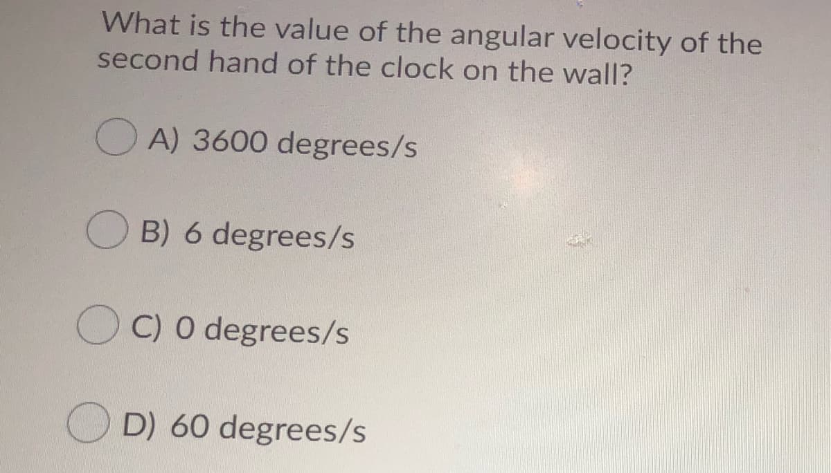 What is the value of the angular velocity of the
second hand of the clock on the wall?
O A) 3600 degrees/s
O B) 6 degrees/s
C) 0 degrees/s
O D) 60 degrees/s
