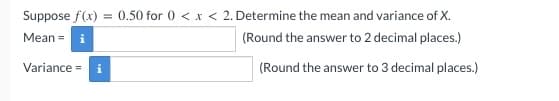 Suppose f(x) = 0.50 for 0 < x < 2. Determine the mean and variance of X.
Mean = i
(Round the answer to 2 decimal places.)
Variance =
(Round the answer to 3 decimal places.)