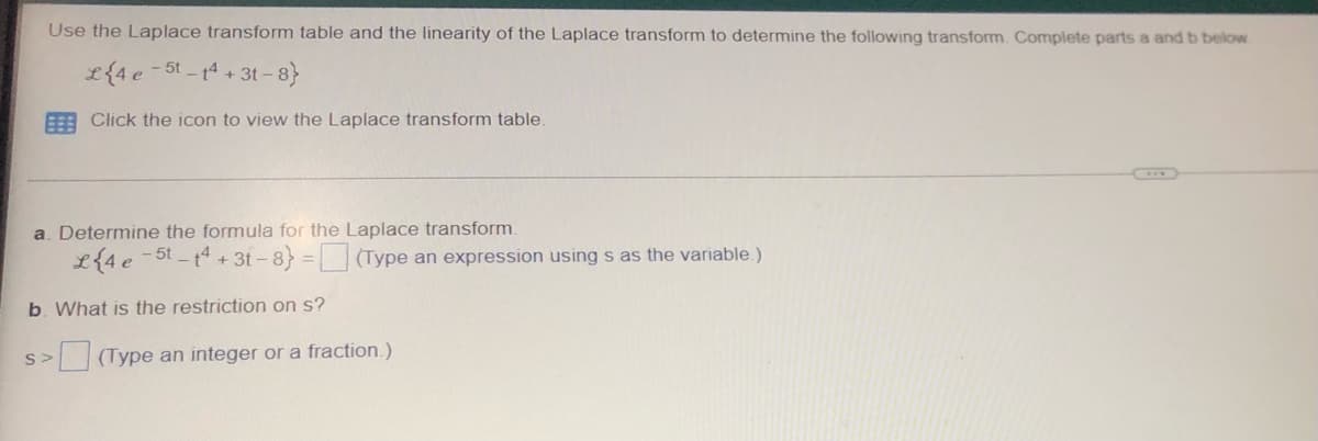 Use the Laplace transform table and the linearity of the Laplace transform to determine the following transform. Complete parts a and b below
L{4e-5t-14+3t-8}
Click the icon to view the Laplace transform table.
a. Determine the formula for the Laplace transform.
L{4e-5t-14+31-8} = (Type an expression using s as the variable.)
b. What is the restriction on s?
>(Type an integer or a fraction.)
S>