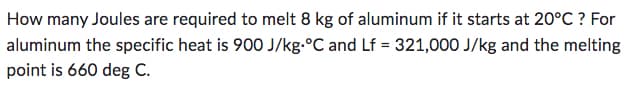 How many Joules are required to melt 8 kg of aluminum if it starts at 20°C ? For
aluminum the specific heat is 900 J/kg °C and Lf = 321,000 J/kg and the melting
point is 660 deg C.