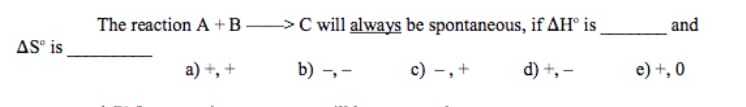 The reaction A + B >C will always be spontaneous, if AH° is
and
AS is
a) +, +
b) -, -
c) -,+
d) +, –
e) +, 0
