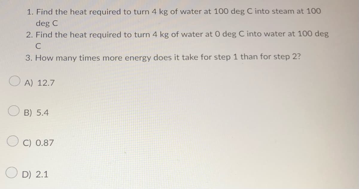 1. Find the heat required to turn 4 kg of water at 100 deg C into steam at 100
deg C
2. Find the heat required to turn 4 kg of water at 0 deg C into water at 100 deg
C
3. How many times more energy does it take for step 1 than for step 2?
OA) 12.7
OB) 5.4
C) 0.87
OD) 2.1