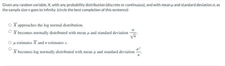 Given any random variable, X, with any probability distribution (discrete or continuous), and with meanu and standard deviation o, as
the sample size n goes to infinity: (circle the best completion of this sentence)
O X approaches the log normal distribution.
ச
OX becomes normally distributed with mean μ and standard deviation -
u
μ estimates X and estimates s.
X becomes log normally distributed with mean and standard deviation