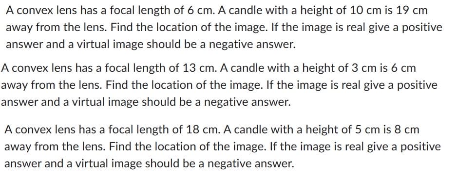 A convex lens has a focal length of 6 cm. A candle with a height of 10 cm is 19 cm
away from the lens. Find the location of the image. If the image is real give a positive
answer and a virtual image should be a negative answer.
A convex lens has a focal length of 13 cm. A candle with a height of 3 cm is 6 cm
away from the lens. Find the location of the image. If the image is real give a positive
answer and a virtual image should be a negative answer.
A convex lens has a focal length of 18 cm. A candle with a height of 5 cm is 8 cm
away from the lens. Find the location of the image. If the image is real give a positive
answer and a virtual image should be a negative answer.