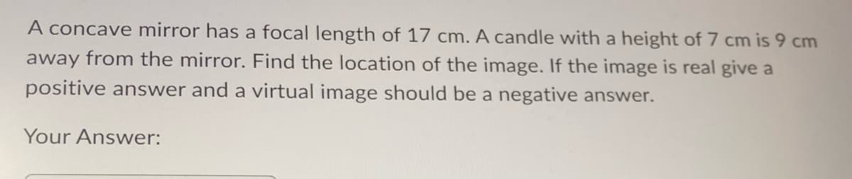 A concave mirror has a focal length of 17 cm. A candle with a height of 7 cm is 9 cm
away from the mirror. Find the location of the image. If the image is real give a
positive answer and a virtual image should be a negative answer.
Your Answer: