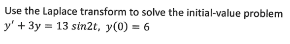 **Using the Laplace Transform to Solve the Initial-Value Problem**

*Problem Statement:*
Given the differential equation 
\[ y' + 3y = 13 \sin(2t), \]
with the initial condition
\[ y(0) = 6, \]
solve for \( y(t) \) using the Laplace transform.

### Steps to Solve:

1. **Take the Laplace Transform of Both Sides:**

   The Laplace transform of \( y' \) is \( sY(s) - y(0) \), where \( Y(s) \) is the Laplace transform of \( y(t) \) and \( y(0) = 6 \).

   Applying the Laplace transform to the given equation:
   \[
   \mathcal{L}\{y'\} + 3\mathcal{L}\{y\} = \mathcal{L}\{13\sin(2t)\}
   \]

   This results in:
   \[
   sY(s) - 6 + 3Y(s) = 13 \cdot \frac{2}{s^2 + 4}
   \]

2. **Simplify the Equation:**

   Combine the terms involving \( Y(s) \):
   \[
   (s + 3)Y(s) - 6 = \frac{26}{s^2 + 4}
   \]

   Then isolate \( Y(s) \):
   \[
   (s + 3)Y(s) = \frac{26}{s^2 + 4} + 6
   \]

3. **Solve for \( Y(s) \):**

   Rewrite to clearly solve for \( Y(s) \):
   \[
   Y(s) = \frac{26}{(s^2 + 4)(s + 3)} + \frac{6}{s + 3}
   \]

4. **Inverse Laplace Transform:**

   To find \( y(t) \), we need the inverse Laplace transform of \( Y(s) \). We can split the fractions and apply partial fraction decomposition if necessary:
   \[
   Y(s) = \frac{M_1}{s + 3} + \frac{Ns + P}{s^2 + 4}
   \]

   Identify constants \( M_1, N, \) and \(