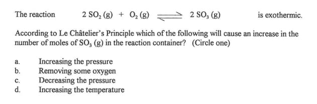 The reaction
2 SO, (g) + 0, (g)
2 SO, (g)
is exothermic.
According to Le Châtelier's Principle which of the following will cause an increase in the
number of moles of SO, (g) in the reaction container? (Circle one)
Increasing the pressure
Removing some oxygen
Decreasing the pressure
Increasing the temperature
а.
b.
C.
d.
