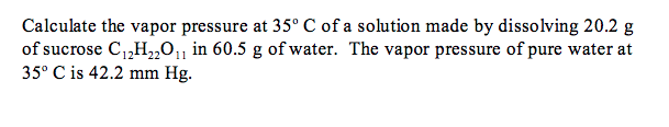 Calculate the vapor pressure at 35° C of a solution made by dissolving 20.2 g
of sucrose C,,H,„011 in 60.5 g of water. The vapor pressure of pure water at
35° C is 42.2 mm Hg.
